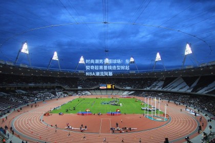 时尚潮男引爆球场！东契奇超黑墨镜造型掀起NBA潮流风暴