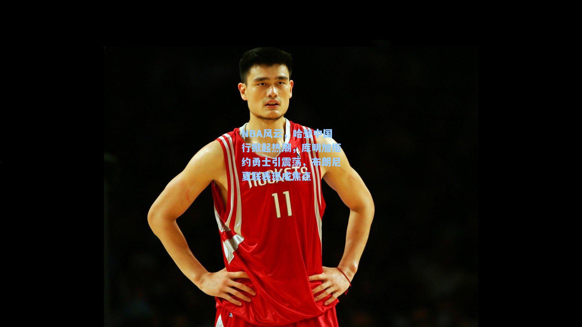 NBA风云，哈登中国行掀起热潮，库明加拒约勇士引震荡，布朗尼夏联表现成焦点