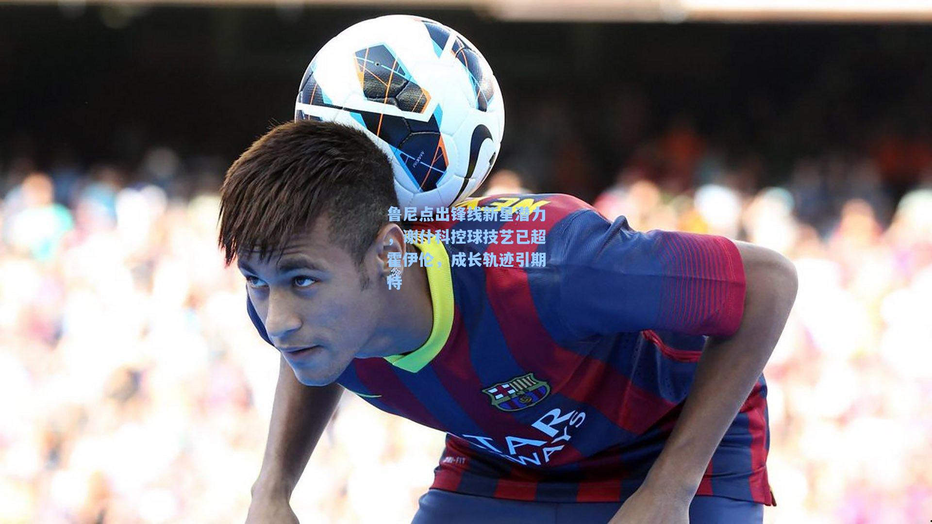 鲁尼点出锋线新星潜力，谢什科控球技艺已超霍伊伦，成长轨迹引期待